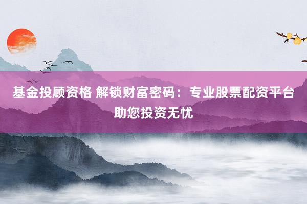 基金投顾资格 解锁财富密码：专业股票配资平台助您投资无忧