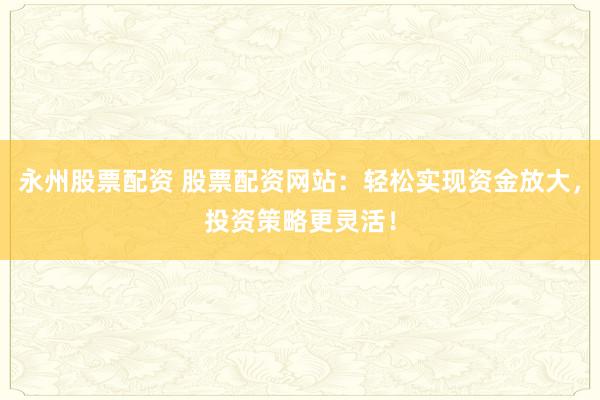 永州股票配资 股票配资网站：轻松实现资金放大，投资策略更灵活！