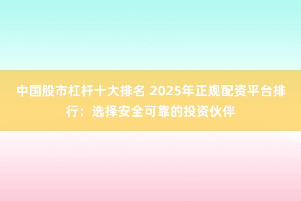 中国股市杠杆十大排名 2025年正规配资平台排行：选择安全可靠的投资伙伴