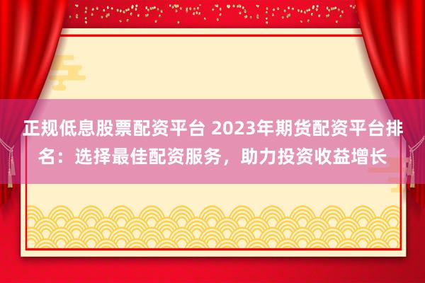 正规低息股票配资平台 2023年期货配资平台排名：选择最佳配资服务，助力投资收益增长