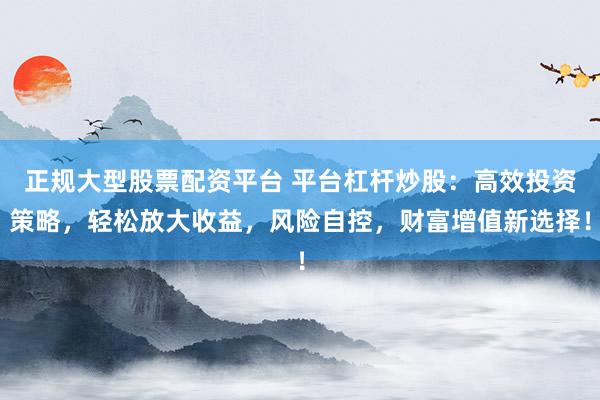 正规大型股票配资平台 平台杠杆炒股：高效投资策略，轻松放大收益，风险自控，财富增值新选择！
