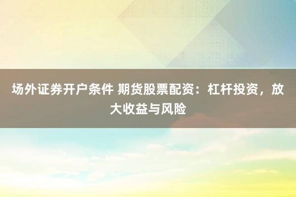 场外证券开户条件 期货股票配资：杠杆投资，放大收益与风险