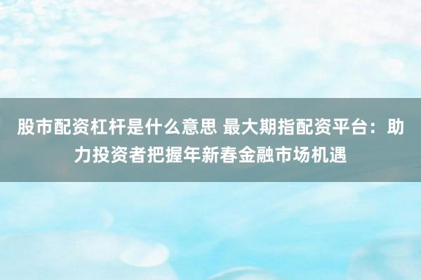 股市配资杠杆是什么意思 最大期指配资平台：助力投资者把握年新春金融市场机遇