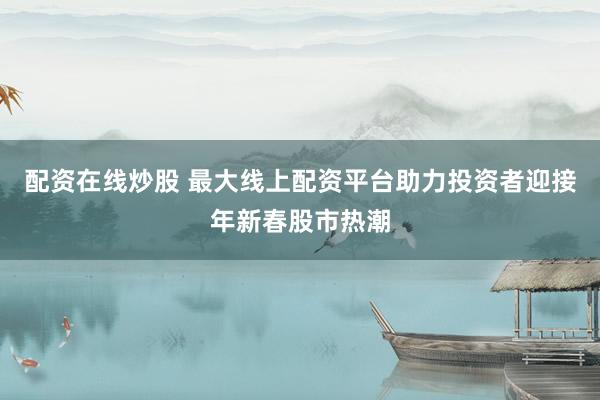 配资在线炒股 最大线上配资平台助力投资者迎接年新春股市热潮