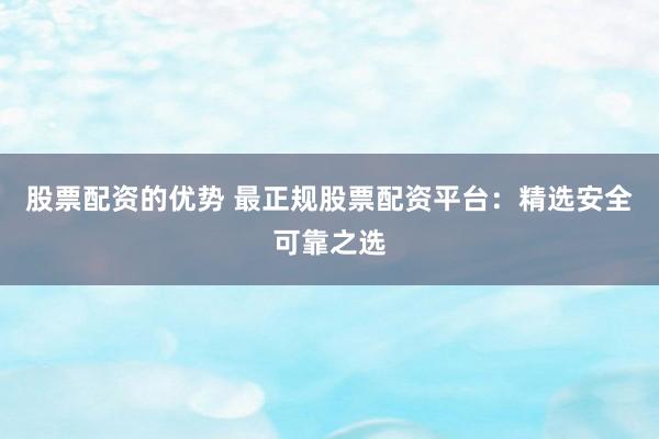 股票配资的优势 最正规股票配资平台：精选安全可靠之选