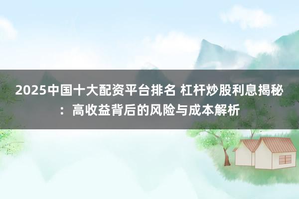 2025中国十大配资平台排名 杠杆炒股利息揭秘：高收益背后的风险与成本解析
