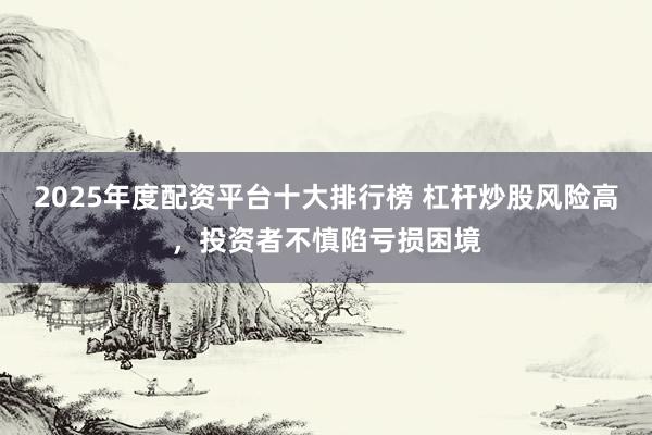 2025年度配资平台十大排行榜 杠杆炒股风险高，投资者不慎陷亏损困境