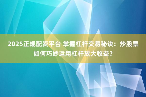 2025正规配资平台 掌握杠杆交易秘诀：炒股票如何巧妙运用杠杆放大收益？