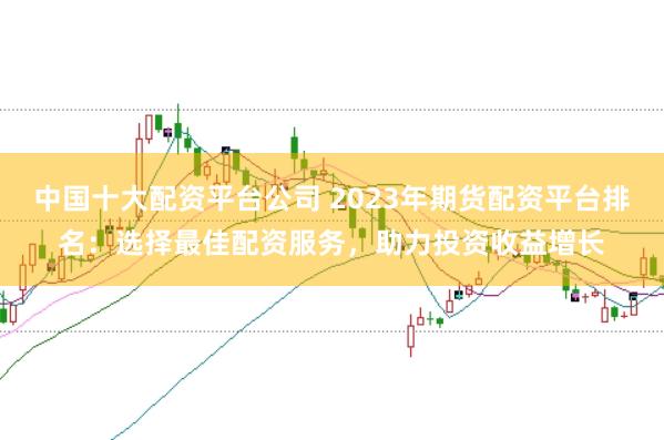中国十大配资平台公司 2023年期货配资平台排名：选择最佳配资服务，助力投资收益增长