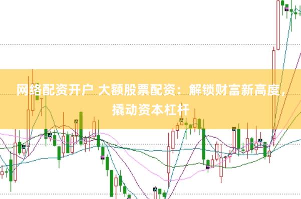 网络配资开户 大额股票配资：解锁财富新高度，撬动资本杠杆