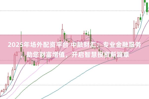 2025年场外配资平台 中融财汇：专业金融服务，助您财富增值，开启智慧投资新篇章