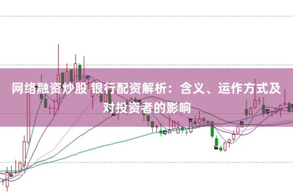 网络融资炒股 银行配资解析：含义、运作方式及对投资者的影响