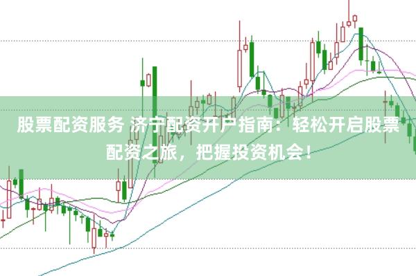 股票配资服务 济宁配资开户指南：轻松开启股票配资之旅，把握投资机会！