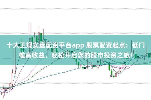 十大正规实盘配资平台app 股票配资起点：低门槛高收益，轻松开启您的股市投资之旅！