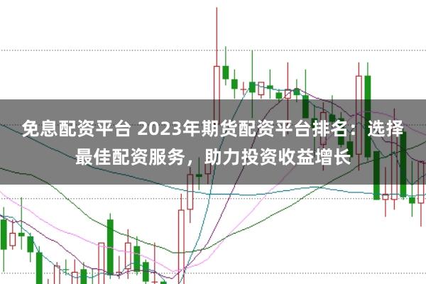 免息配资平台 2023年期货配资平台排名：选择最佳配资服务，助力投资收益增长