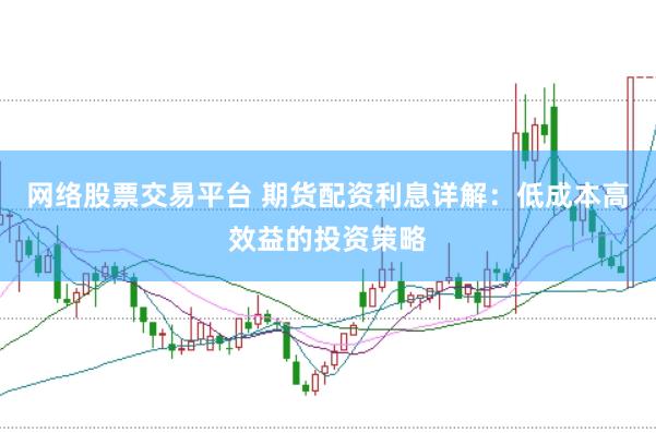 网络股票交易平台 期货配资利息详解：低成本高效益的投资策略