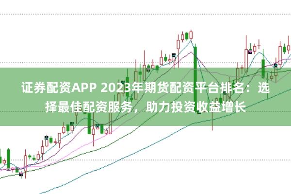 证券配资APP 2023年期货配资平台排名：选择最佳配资服务，助力投资收益增长