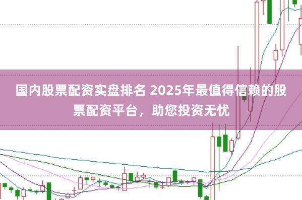 国内股票配资实盘排名 2025年最值得信赖的股票配资平台，助您投资无忧