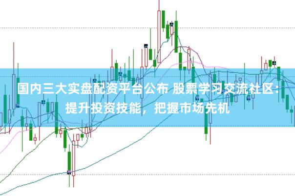 国内三大实盘配资平台公布 股票学习交流社区：提升投资技能，把握市场先机
