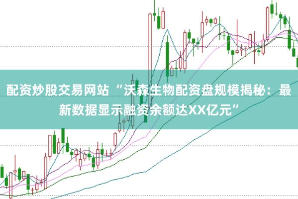 配资炒股交易网站 “沃森生物配资盘规模揭秘：最新数据显示融资余额达XX亿元”