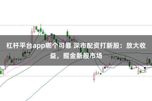 杠杆平台app哪个可靠 深市配资打新股：放大收益，掘金新股市场