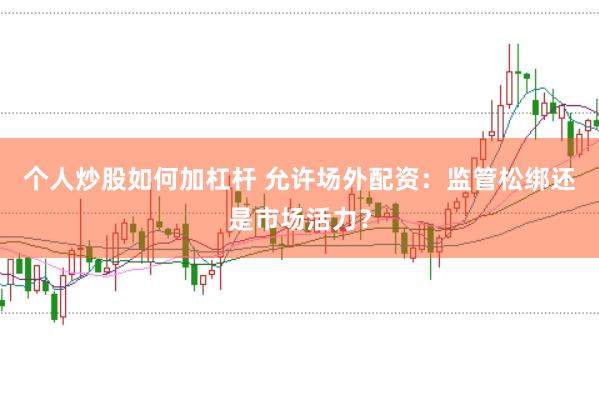 个人炒股如何加杠杆 允许场外配资：监管松绑还是市场活力？