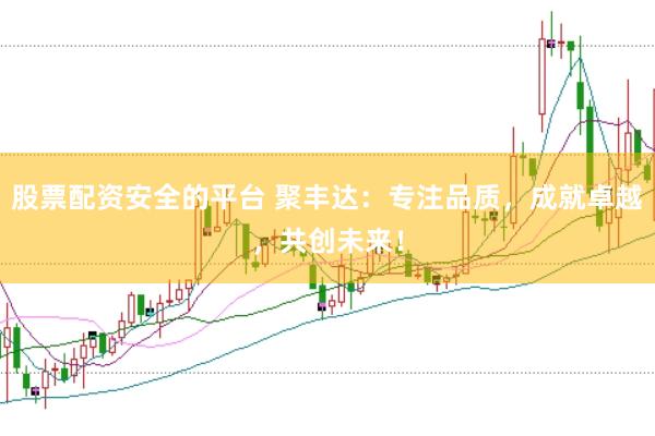 股票配资安全的平台 聚丰达：专注品质，成就卓越，共创未来！