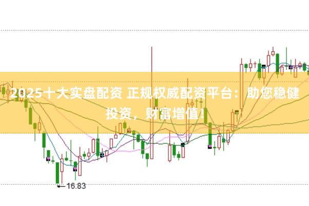 2025十大实盘配资 正规权威配资平台：助您稳健投资，财富增值！