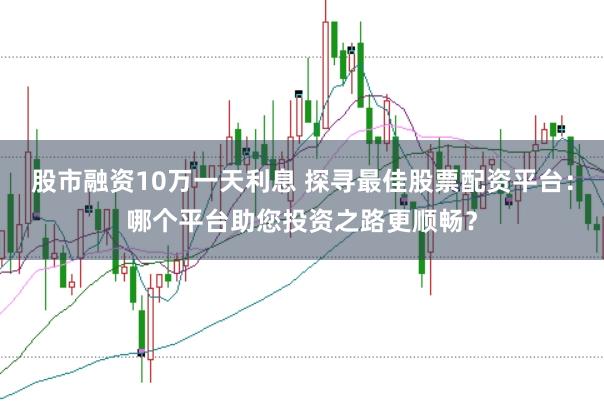 股市融资10万一天利息 探寻最佳股票配资平台：哪个平台助您投资之路更顺畅？