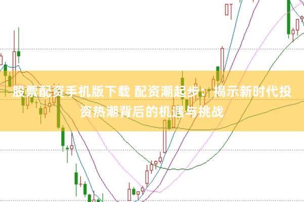 股票配资手机版下载 配资潮起步：揭示新时代投资热潮背后的机遇与挑战
