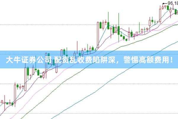 大牛证券公司 配资乱收费陷阱深，警惕高额费用！