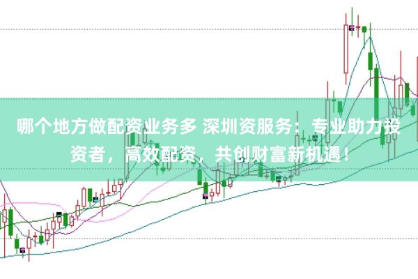 哪个地方做配资业务多 深圳资服务：专业助力投资者，高效配资，共创财富新机遇！