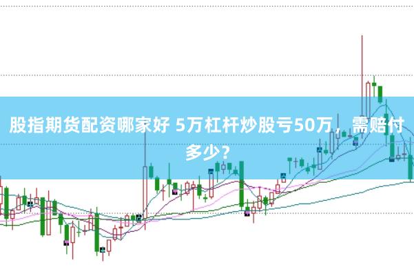股指期货配资哪家好 5万杠杆炒股亏50万，需赔付多少？