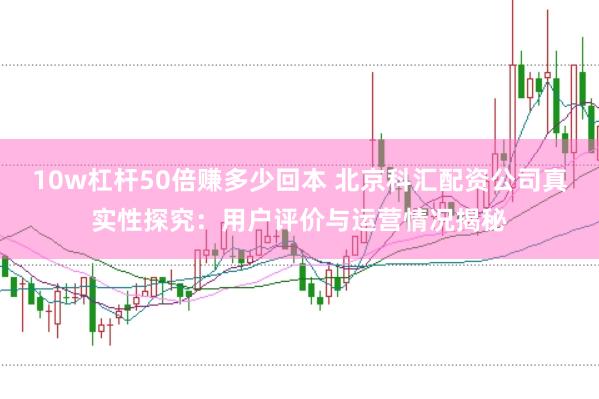 10w杠杆50倍赚多少回本 北京科汇配资公司真实性探究：用户评价与运营情况揭秘