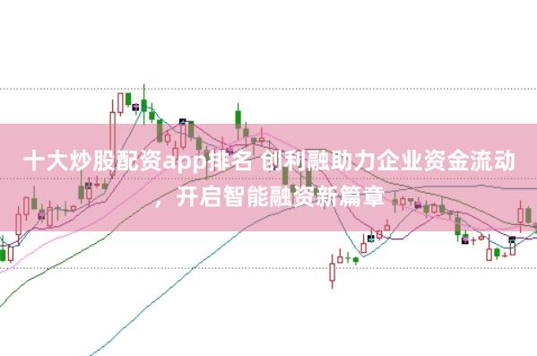十大炒股配资app排名 创利融助力企业资金流动，开启智能融资新篇章