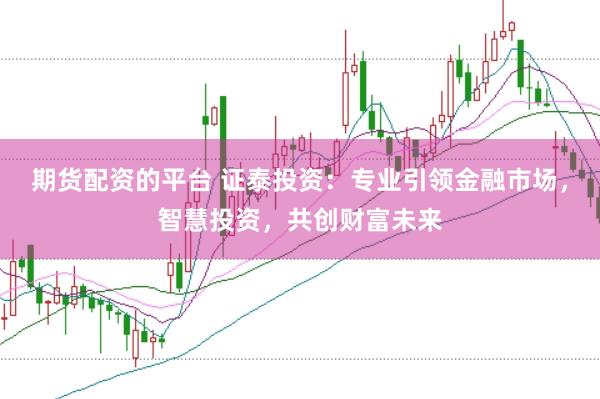 期货配资的平台 证泰投资：专业引领金融市场，智慧投资，共创财富未来