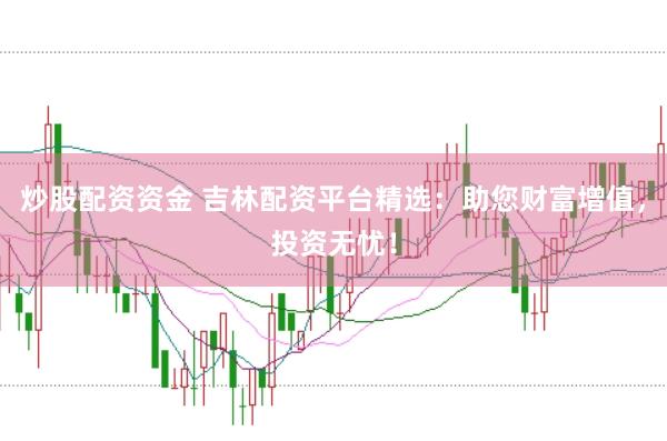 炒股配资资金 吉林配资平台精选：助您财富增值，投资无忧！