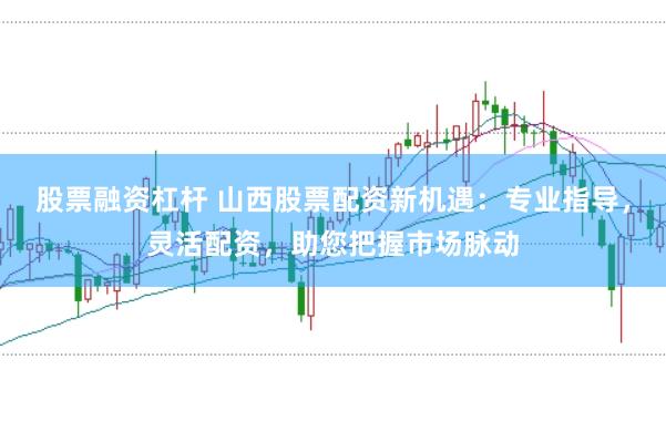 股票融资杠杆 山西股票配资新机遇:专业指导,灵活配资,助您把握市场脉动