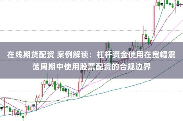 在线期货配资 案例解读:杠杆资金使用在宽幅震荡周期中使用股票配资的合规边界
