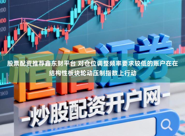 股票配资推荐鑫东财平台 对仓位调整频率要求较低的账户在在结构性板块轮动压制指数上行动