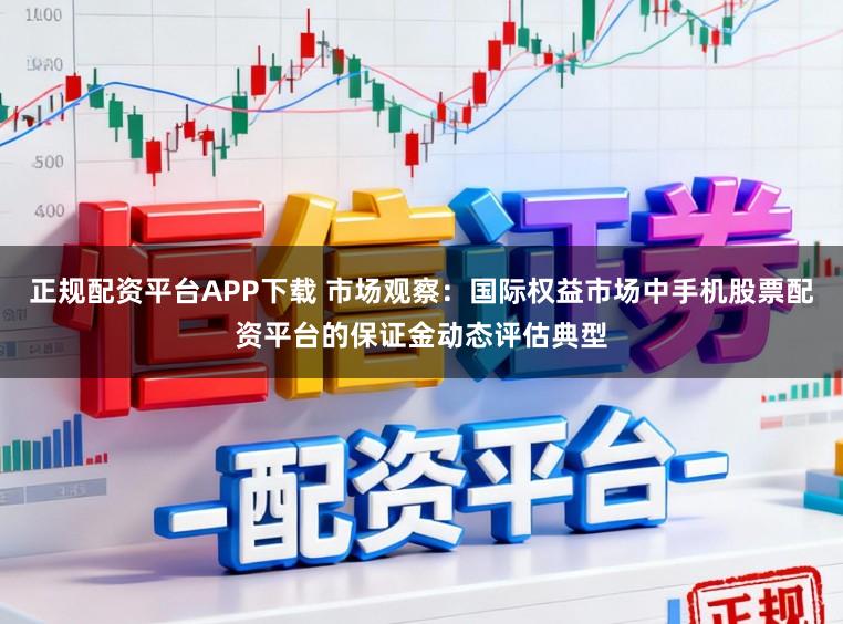 正规配资平台APP下载 市场观察：国际权益市场中手机股票配资平台的保证金动态评估典型