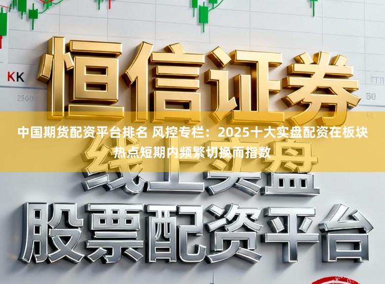 中国期货配资平台排名 风控专栏：2025十大实盘配资在板块热点短期内频繁切换而指数