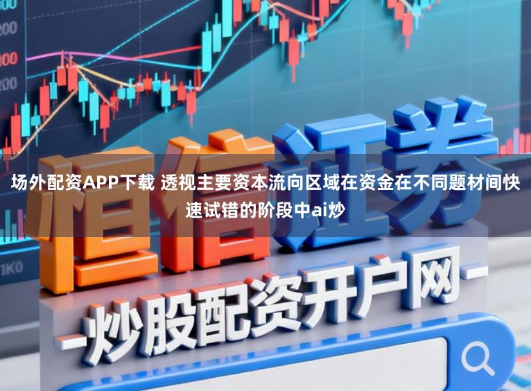 场外配资APP下载 透视主要资本流向区域在资金在不同题材间快速试错的阶段中ai炒
