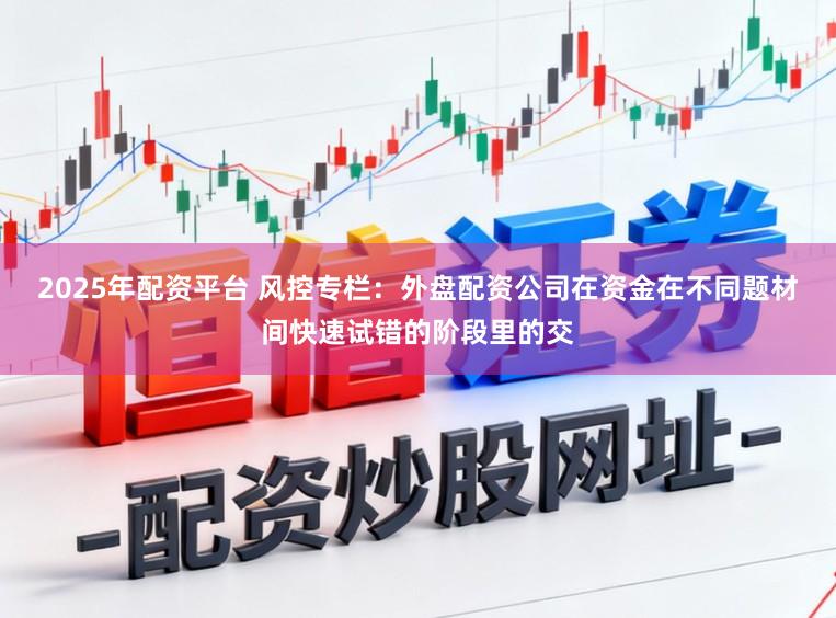 2025年配资平台 风控专栏：外盘配资公司在资金在不同题材间快速试错的阶段里的交