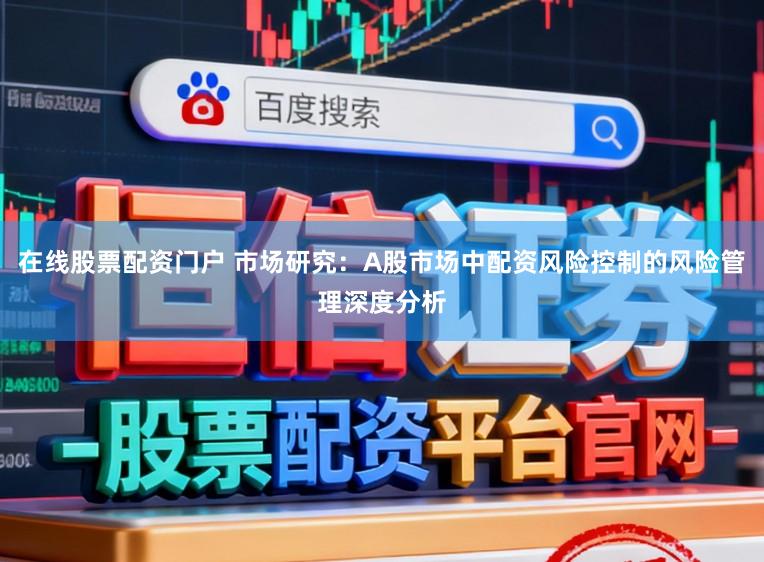在线股票配资门户 市场研究：A股市场中配资风险控制的风险管理深度分析