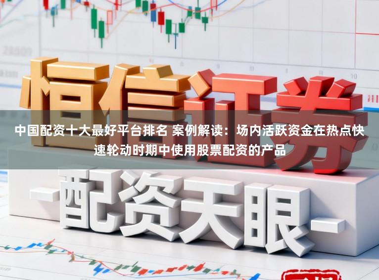 中国配资十大最好平台排名 案例解读：场内活跃资金在热点快速轮动时期中使用股票配资的产品