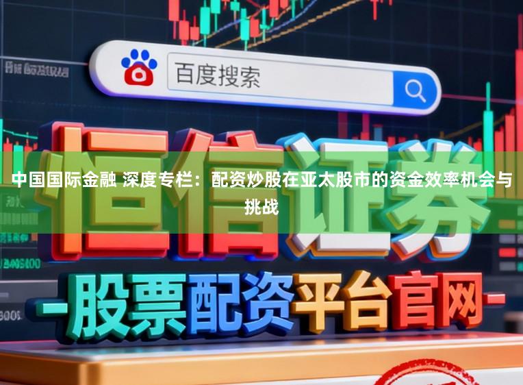 中国国际金融 深度专栏:配资炒股在亚太股市的资金效率机会与挑战