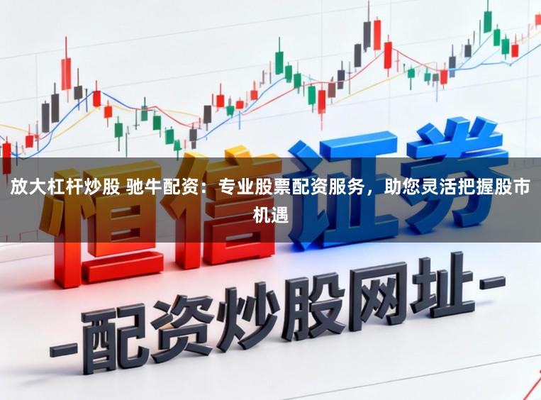 放大杠杆炒股 驰牛配资：专业股票配资服务，助您灵活把握股市机遇